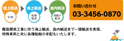 離島関係工事に伴う海上輸送、島内輸送まで一環輸送を実現。 特殊車両と共に各種船舶の手配もいたします。【お問い合わせ】03-5763-1521